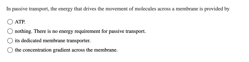 In passive transport, the energy that drives the movement of molecules across a membrane is provided by
ATP.
nothing. There is no energy requirement for passive transport.
its dedicated membrane transporter.
the concentration gradient across the membrane.