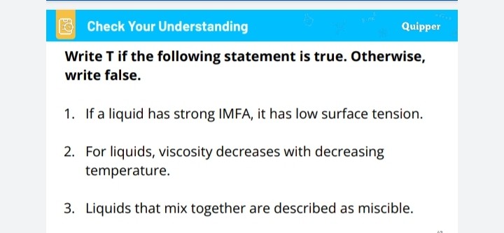 Write T if the following statement is true. Otherwise, write false.

1. If a liquid has strong IMFA, it has low surface tension.
2. For liquids, viscosity decreases with decreasing temperature.
3. Liquids that mix together are described as miscible.