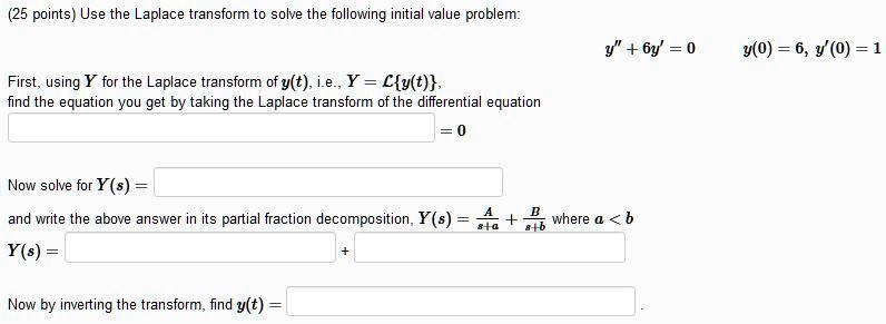 (25 points) Use the Laplace transform to solve the following initial value problem:
y” + 6y' = 0
y(0) = 6, y'(0) = 1
First, using Y for the Laplace transform of y(t), i.e., Y = ℒ{y(t)},
find the equation you get by taking the Laplace transform of the differential equation
Now solve for Y(s) =
0
and write the above answer in its partial fraction decomposition, Y(s) =
Y(s) =
+Now by inverting the transform, findy(t) = (A)/(s+a) + (B)/(s+b)wherea < b