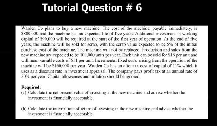 Tutorial Question # 6
Warden Co plans to buy a new machine. The cost of the machine, payable immediately, is
800,000 and the machine has an expected life of five years. Additional investment in working
capital of90,000 will be required at the start of the first year of operation. At the end of five
years, the machine will be sold for scrap, with the scrap value expected to be 5% of the initial
purchase cost of the machine. The machine will not be replaced. Production and sales from the
new machine are expected to be 100,000 units per year. Each unit can be sold for 16 per unit and
will incur variable costs of11 per unit. Incremental fixed costs arising from the operation of the
machine will be 160,000 per year. Warden Co has an after-tax cost of capital of 11% which it
uses as a discount rate in investment appraisal. The company pays profit tax at an annual rate of
30% per year. Capital allowances and inflation should be ignored.
Required:
(a) Calculate the net present value of investing in the new machine and advise whether the
investment is financially acceptable.
(b) Calculate the internal rate of return of investing in the new machine and advise whether the
investment is financially acceptable.