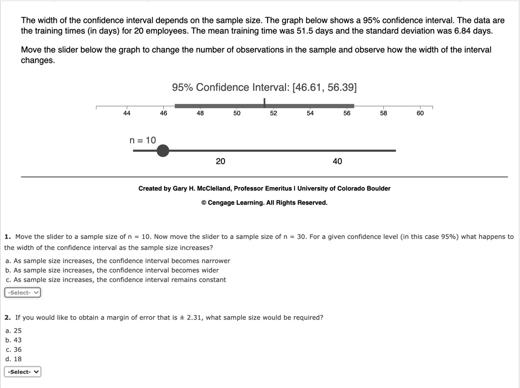 The width of the confidence interval depends on the sample size. The graph below shows a 95% confidence interval. The data are the training times (in days) for 20 employees. The mean training time was 51.5 days and the standard deviation was 6.84 days. Move the slider below the graph to change the number of observations in the sample and observe how the width of the interval changes. 95% Confidence Interval: [46.61, 56.39] n = 10 20 40 1. Move the slider to a sample size of n = 10. Now move the slider to a sample size of n = 30. For a given confidence level (in this case 95%) what happens to the width of the confidence interval as the sample size increases? a. As sample size increases, the confidence interval becomes narrower b. As sample size increases, the confidence interval becomes wider c. As sample size increases, the confidence interval remains constant 2. If you would like to obtain a margin of error that is ± 2.31, what sample size would be required? a. 25 b. 43 c. 36 d. 18