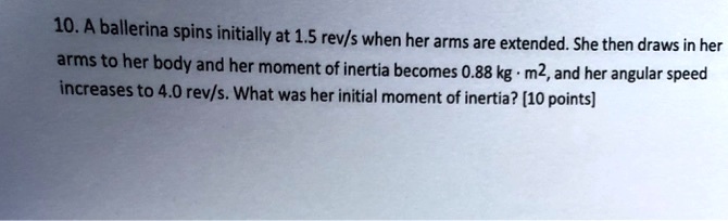 10. A ballerina spins initially at 1.5 rev/s when her arms are extended. She then draws in her arms to her body and her moment of inertia becomes 0.88 kg · m^2, and her angular speed increases to 4.0 rev/s. What was her initial moment of inertia? [10 points]