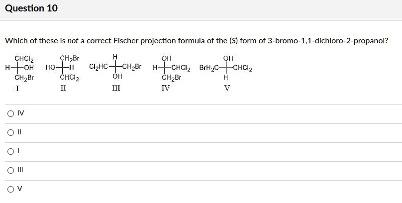 Which of these is not a correct Fischer projection formula of the (S) form of 3-bromo-1,1-dichloro-2-propanol?
I II III IV V
IV
II
I
III
V