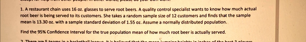 1. A restaurant chain uses 16 oz. glasses to serve root beers. A quality control specialist wants to know how much actual
root beer is being served to its customers. She takes a random sample size of 12 customers and finds that the sample
mean is 13.30 oz. with a sample standard deviation of 1.55 oz. Assume a normally distributed population.
Find the 95% Confidence Interval for the true population mean of how much root beer is actually served.