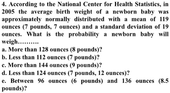 4. According to the National Center for Health Statistics, in 2005 the average birth weight of a newborn baby was approximately normally distributed with a mean of 119 ounces (7 pounds, 7 ounces) and a standard deviation of 19 ounces. What is the probability a newborn baby will weigh.........
a. More than 128 ounces (8 pounds)?
b. Less than 112 ounces (7 pounds)?
c. More than 144 ounces (9 pounds)?
d. Less than 124 ounces (7 pounds, 12 ounces)?
e. Between 96 ounces (6 pounds) and 136 ounces (8.5 pounds)?