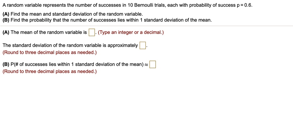 A random variable represents the number of successes in 10 Bernoulli trials, each with probability of success p = 0.6.
(A) Find the mean and standard deviation of the random variable.
(B) Find the probability that the number of successes lies within 1 standard deviation of the mean.
(A) The mean of the random variable is 
(The standard deviation of the random variable is approximately
(B) P(# of successes lies within 1 standard deviation of the mean) ?