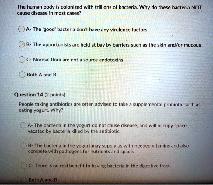 The human body is colonized with trillions of bacteria. Why do these bacteria NOT
cause disease in most cases?
A- The 'good' bacteria don't have any virulence factors
B- The opportunists are held at bay by barriers such as the skin and/or mucous
C- Normal flora are not a source endotoxins
Both A and B
Question 14 (2 points)
People taking antibiotics are often advised to take a supplemental probiotic such as
eating yogurt. Why?
A- The bacteria in the yogurt do not cause disease, and will occupy space
vacated by bacteria killed by the antibiotic.
B- The bacteria in the yogurt may supply us with needed vitamins and also
compete with pathogens for nutrients and space.
C- There is no real benefit to having bacteria in the digestive tract.
Both A and B