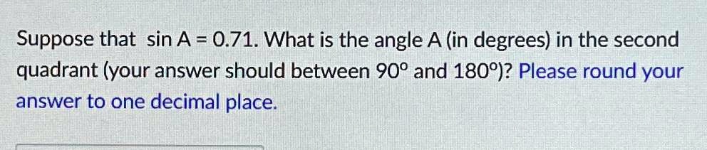 Suppose that sinA = 0.71. What is the angle A (in degrees) in the second quadrant (your answer should between 90^∘ and 180^∘)? Please round your answer to one decimal place.