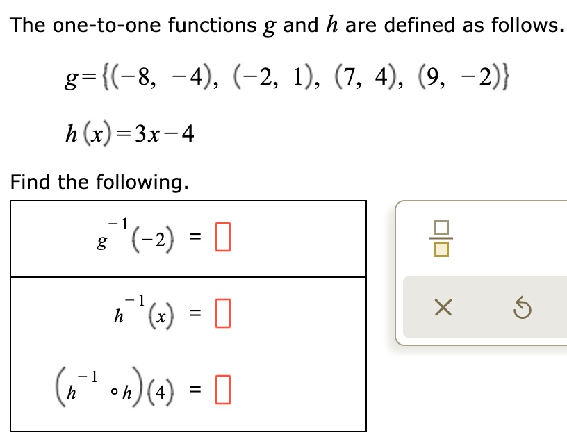 The one-to-one functions g and h are defined as follows.
g = (-8, -4), (-2, 1), (7, 4), (9, -2)
h(x) = 3x - 4
Find the following.
g^-1(-2) = 
h^-1(x) = 
(h^-1 ? h)(4) = 