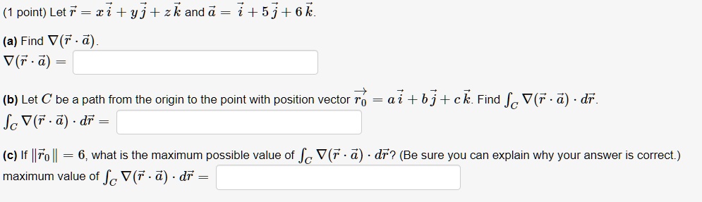 (1 point) Let r⃗ = xi⃗ + yj⃗ + zk⃗ and a⃗ = i⃗ + 5j⃗ + 6k⃗.
(a) Find ∇(r⃗·a⃗).
∇(r⃗·a⃗) =
(b) Let C be a path from the origin to the point with position vector r⃗0 = ai⃗ + bj⃗ + ck⃗. Find ∇(r⃗·a⃗) · dr⃗.
∇(r⃗·a⃗) · dr⃗ =
(c) If r⃗0 = 6, what is the maximum possible value of ∇(r⃗·a⃗) · dr⃗? (Be sure you can explain why your answer is correct.)
maximum value of ∇(r⃗·a⃗) · dr⃗ =