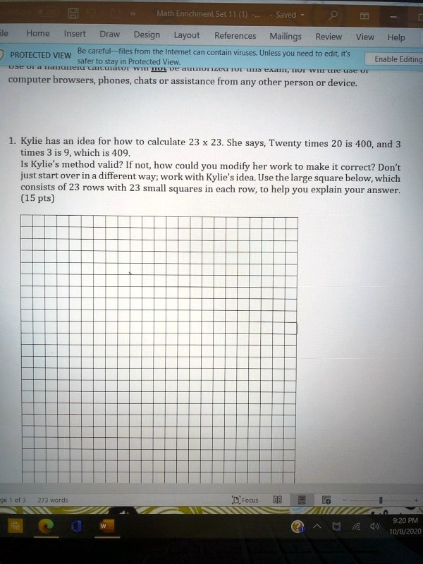 1. Kylie has an idea for how to calculate 23 x 23. She says, Twenty times 20 is 400, and 3 times 3 is 9, which is 409.
Is Kylie's method valid? If not, how could you modify her work to make it correct? Don't just start over in a different way; work with Kylie's idea. Use the large square below, which consists of 23 rows with 23 small squares in each row, to help you explain your answer. (15 pts)