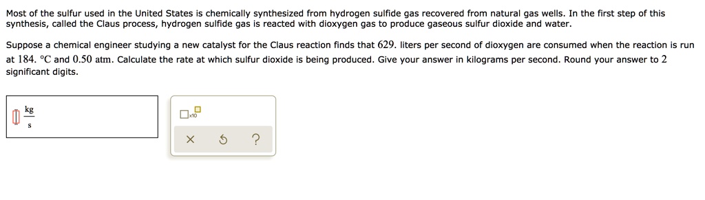 Most of the sulfur used in the United States is chemically synthesized from hydrogen sulfide gas recovered from natural gas wells. In the first step of this synthesis, called the Claus process, hydrogen sulfide gas is reacted with dioxygen gas to produce gaseous sulfur dioxide and water.

Suppose a chemical engineer studying a new catalyst for the Claus reaction finds that 629. liters per second of dioxygen are consumed when the reaction is run at 184. °C and 0.50 atm. Calculate the rate at which sulfur dioxide is being produced. Give your answer in kilograms per second. Round your answer to 2 significant digits.