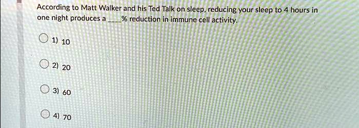 according to matt walker and his ted talk on sleep reducing your sleep to 4 hours in one night produces a reduction in immune cell activity 1 10 2 20 3 60 4 70 one night produces a reduction 67004
