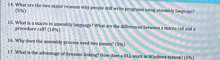 14. What are the two major reasons why people still write programs using assembly language?
(5%)
15. What is a macro in assembly language? What are the differences between a macro call and a
procedure call? (10%)
16. Why does the assembly process need two passes? (5%)
17. What is the advantage of dynamic linking? How does a DLL work in Windows system? (5%)