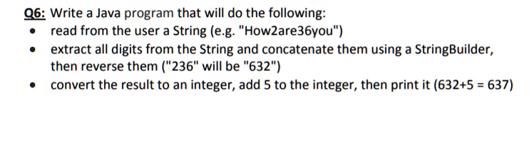 Q6: Write a Java program that will do the following:
• read from the user a String (e.g. "How2are36you")
• extract all digits from the String and concatenate them using a StringBuilder, then reverse them ("236" will be "632")
• convert the result to an integer, add 5 to the integer, then print it (632+5 = 637)