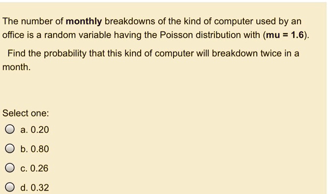 The number of monthly breakdowns of the kind of computer used by an office is a random variable having the Poisson distribution with (mu = 1.6).
Find the probability that this kind of computer will breakdown twice in a month.
Select one:
a. 0.20
b. 0.80
c. 0.26
d. 0.32