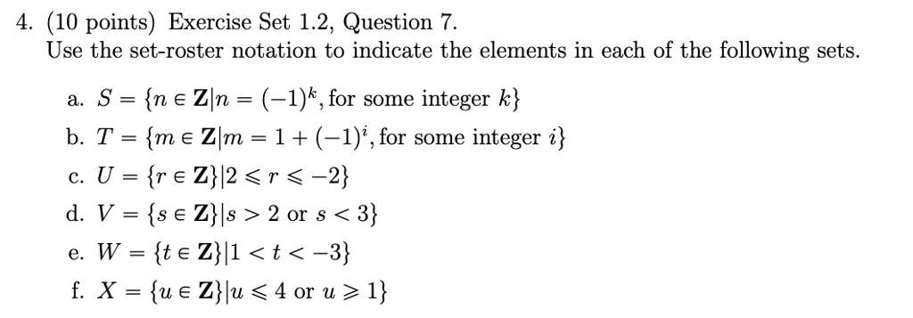 4. (10 points) Exercise Set 1.2, Question 7.
Use the set-roster notation to indicate the elements in each of the following sets.

a. S = n ? Z | n = (-1)^k, for some integer k
b. T = m ? Z | m = 1 + (-1)^i, for some integer i
c. U = r ? Z | 2 ? r ? -2
d. V = s ? Z | s > 2 or s < 3
e. W = t ? Z | 1 < t < -3
f. X = u ? Z | u ? 4 or u ? 1