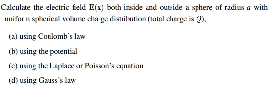 Calculate the electric field E(x) both inside and outside a sphere of radius a with uniform spherical volume charge distribution (total charge is Q),
(a) using Coulomb's law
(b) using the potential
(c) using the Laplace or Poisson's equation
(d) using Gauss's law