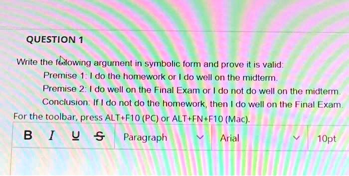 QUESTION 1
Write the following argument in symbolic form and prove it is valid:
Premise 1: I do the homework or I do well on the midterm.
Premise 2: I do well on the Final Exam or I do not do well on the midterm.
Conclusion: If I do not do the homework, then I do well on the Final Exam.