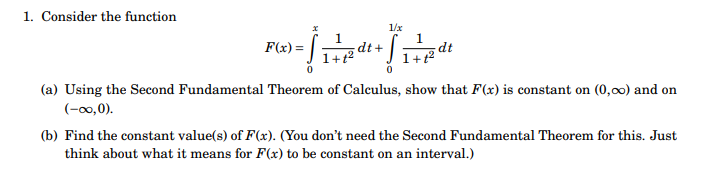 1. Consider the function
[
F(x)=int0^x frac11+t^2 d t+int0^1 / x frac11+t^2 d t
]
(a) Using the Second Fundamental Theorem of Calculus, show that ( F(x) ) is constant on ( (0, infty) ) and on ( (-infty, 0) )
(b) Find the constant value(s) of ( F(x) ). (You don't need the Second Fundamental Theorem for this. Just think about what it means for ( F(x) ) to be constant on an interval.)