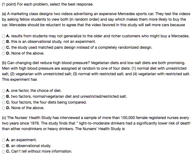 For each problem, select the best response.

(a) A marketing class designs two videos advertising an expensive Mercedes sports car. They test the videos by asking fellow students to view both (in random order) and say which makes them more likely to buy the car. Mercedes should be reluctant to agree that the video favored in this study will sell more cars because

A. results from students may not generalize to the older and richer customers who might buy a Mercedes.
B. this is an observational study, not an experiment.
C. the study used matched pairs design instead of a completely randomized design.
D. None of the above.

(b) Can changing diet reduce high blood pressure? Vegetarian diets and low-salt diets are both promising. Men with high blood pressure are assigned at random to one of four diets: (1) normal diet with unrestricted salt; (2) vegetarian with unrestricted salt; (3) normal with restricted salt; and (4) vegetarian with restricted salt. This experiment has

A. one factor, the choice of diet.
B. two factors, normal/vegetarian diet and unrestricted/restricted salt.
C. four factors, the four diets being compared.
D. None of the above.

(c) The Nurses' Health Study has interviewed a sample of more than 100,000 female registered nurses every two years since 1976. The study finds that " light-to-moderate drinkers had a significantly lower risk of death" than either nondrinkers or heavy drinkers. The Nursers' Health Study is

A. an experiment.
B. an observational study.
C. Can't tell without more information.