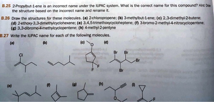 B.25 2-Propylbut-1-ene is an incorrect name under the IUPAC system. What is the correct name for this compound? Hint: Draw
the structure based on the incorrect name and rename it.
B.26 Draw the structures for these molecules. (a) 2-chloropropene; (b) 3-methylbut-1-ene; (c) 2,3-dimethyl-2-butene;
(d) 2-ethoxy-3,3-dimethylcyclohexene; (e) 3,4,5-trimethoxycycloheptene; (f) 3-bromo-2-methyl-4-nitrocyclopentene;
(g) 3,3-dibromo-4-methylcyclopentene; (h) 4-methyl-2-pentyne
B.27 Write the IUPAC name for each of the following molecules.
(a) (b) (c) (d)
(e) (f) (g) (h) (i)