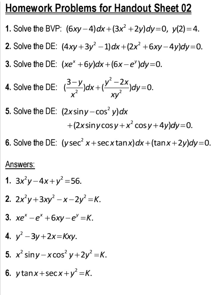Homework Problems for Handout Sheet 02
1. Solve the BVP: (6xy-4)dx+(3x^2+2y)dy=0, y(2)=4.
2. Solve the DE: (4xy+3y^2-1)dx+(2x^2+6xy-4y)dy=0.
3. Solve the DE: (xe^x+6y)dx+(6x-e^y)dy=0.
4. Solve the DE: ((3-y)/x^2)dx+((y^2-2x)/xy^2)dy=0.
5. Solve the DE: (2x sin y-cos^2 y)dx
+(2x sin y cos y+x^2 cos y+4y)dy=0.
6. Solve the DE: (y sec^2 x+sec x tan x)dx+(tan x+2y)dy=0.
Answers:
1. 3x^2y-4x+y^2=56.
2. 2x^2y+3xy^2-x-2y^2=K.
3. xe^x-e^x+6xy-e^y=K.
4. y^2-3y+2x=Kxy.
5. x^2 sin y-x cos^2 y+2y^2=K.
6. y tan x+sec x+y^2=K.