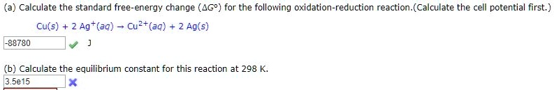 (a) Calculate the standard free-energy change (?G°) for the following oxidation-reduction reaction.(Calculate the cell potential first.)
Cu(s) + 2 Ag+(aq) ? Cu2+(aq) + 2 Ag(s)
-88780 J
(b) Calculate the equilibrium constant for this reaction at 298 K.
3.5e15