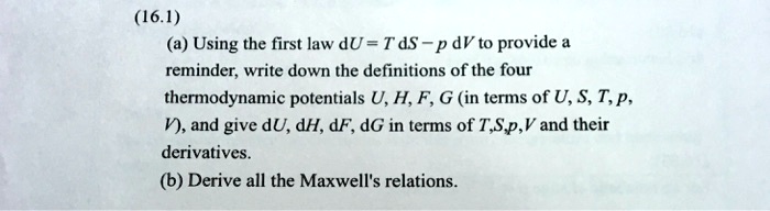 (16.1)
(a) Using the first law dU = T dS -p dV to provide a
reminder, write down the definitions of the four
thermodynamic potentials U, H, F, G (in terms of U, S, T, p,
V), and give dU, dH, dF, dG in terms of T,S,p, V and their
derivatives.
(b) Derive all the Maxwell's relations.