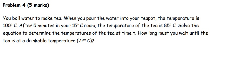 You boil water to make tea. When you pour the water into your teapot, the temperature is 100° C. After 5 minutes in your 15° C room, the temperature of the tea is 85° C. Solve the equation to determine the temperatures of the tea at time t. How long must you wait until the tea is at a drinkable temperature (72° C)?