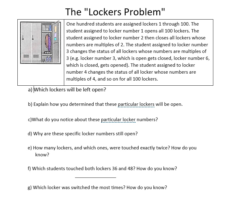 The "Lockers Problem"
One hundred students are assigned lockers 1 through 100. The
student assigned to locker number 1 opens all 100 lockers. The
student assigned to locker number 2 then closes all lockers whose
numbers are multiples of 2. The student assigned to locker number
3 changes the status of all lockers whose numbers are multiples of
3 (e.g. locker number 3, which is open gets closed, locker number 6,
which is closed, gets opened). The student assigned to locker
number 4 changes the status of all locker whose numbers are
multiples of 4, and so on for all 100 lockers.
a) Which lockers will be left open?
b) Explain how you determined that these particular lockers will be open.
c)What do you notice about these particular locker numbers?
d) Why are these specific locker numbers still open?
e) How many lockers, and which ones, were touched exactly twice? How do you
know?
f) Which students touched both lockers 36 and 48? How do you know?
g) Which locker was switched the most times? How do you know?