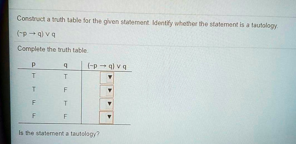 Construct a truth table for the given statement. Identify whether the statement is a tautology.
( p ? q) ? q
Complete the truth table.
p q ( p ? q) ? q
T T
T F
F T
F F
Is the statement a tautology?
