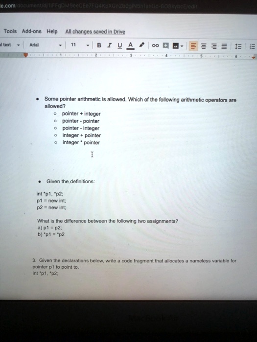 Some pointer arithmetic is allowed. Which of the following arithmetic operators are
allowed?
• pointer + integer
• pointer - pointer
• pointer - integer
• integer + pointer
• integer * pointer

Given the definitions:
int *p1, *p2;
p1 = new int;
p2 = new int;
What is the difference between the following two assignments?
a) p1 = p2;
b) *p1 = *p2

3. Given the declarations below, write a code fragment that allocates a nameless variable for
pointer p1 to point to.
int *p1, *p2;