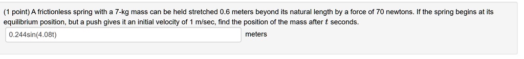 A frictionless spring with a 7-kg mass can be held stretched 0.6 meters beyond its natural length by a force of 70 newtons. If the spring begins at its equilibrium position, but a push gives it an initial velocity of 1 m/sec, find the position of the mass after t seconds.
0.244sin(4.08t) meters