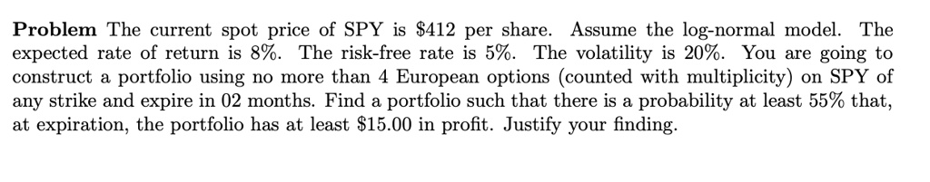 Problem The current spot price of SPY is 412 per share. Assume the log-normal model. The expected rate of return is 8%. The risk-free rate is 5%. The volatility is 20%. You are going to construct a portfolio using no more than 4 European options (counted with multiplicity) on SPY of any strike and expire in 02 months. Find a portfolio such that there is a probability at least 55% that, at expiration, the portfolio has at least $15.00 in profit. Justify your finding.
