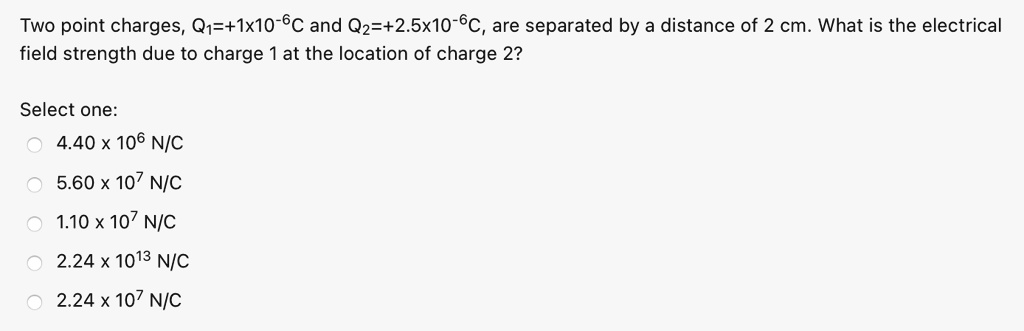 Two point charges, Q?=+1x10?C and Q?=+2.5x10?C, are separated by a distance of 2 cm. What is the electrical field strength due to charge 1 at the location of charge 2?

Select one:
4.40 x 10? N/C
5.60 x 10? N/C
1.10 x 10? N/C
2.24 x 10 N/C
2.24 x 10? N/C