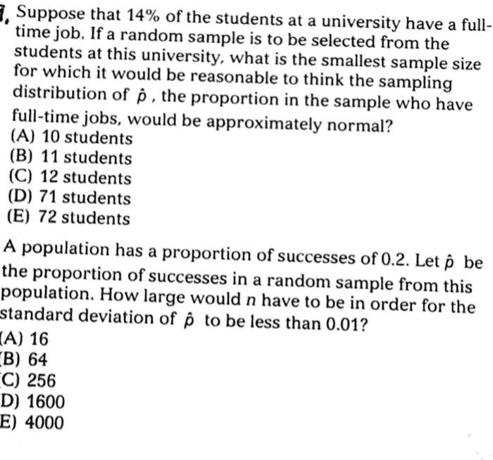 Suppose that 14% of the students at a university have a full-
time job. If a random sample is to be selected from the
students at this university, what is the smallest sample size
for which it would be reasonable to think the sampling
distribution of p?, the proportion in the sample who have
full-time jobs, would be approximately normal?
(A) 10 students
(B) 11 students
(C) 12 students
(D) 71 students
(E) 72 students
A population has a proportion of successes of 0.2. Let p? be
the proportion of successes in a random sample from this
population. How large would n have to be in order for the
standard deviation of p? to be less than 0.01?
(A) 16
(B) 64
(C) 256
(D) 1600
(E) 4000