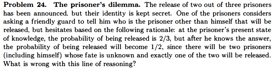 Problem 24. The prisoner's dilemma. The release of two out of three prisoners has been announced, but their identity is kept secret. One of the prisoners considers asking a friendly guard to tell him who is the prisoner other than himself that will be released, but hesitates based on the following rationale: at the prisoner's present state of knowledge, the probability of being released is 2/3, but after he knows the answer, the probability of being released will become 1/2, since there will be two prisoners (including himself) whose fate is unknown and exactly one of the two will be released. What is wrong with this line of reasoning?