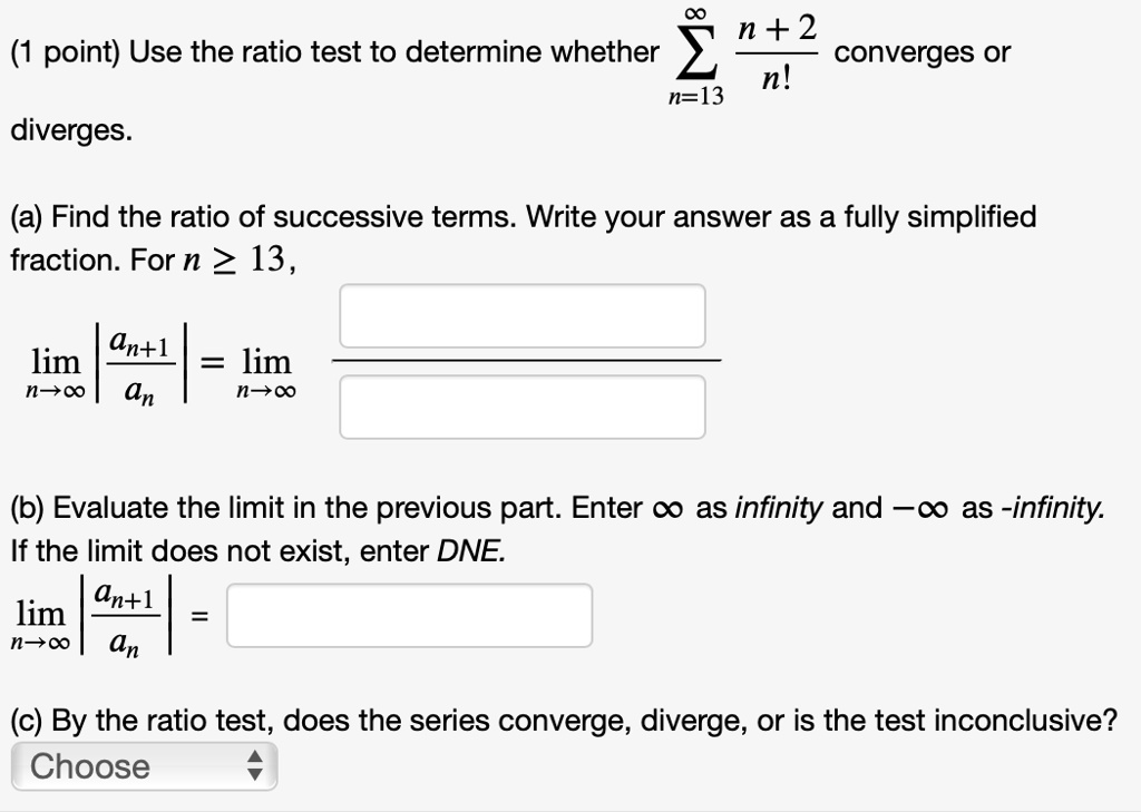 (1 point) Use the ratio test to determine whether sumn=13^infty fracn+2n! converges or diverges.
(a) Find the ratio of successive terms. Write your answer as a fully simplified fraction. For n ge 13,
limn 	o infty left| fracan+1an ight| = limn 	o infty 
(b) Evaluate the limit in the previous part. Enter infty as infinity and -infty as -infinity. If the limit does not exist, enter DNE.
limn 	o infty left| fracan+1an ight| =
(c) By the ratio test, does the series converge, diverge, or is the test inconclusive?
Choose