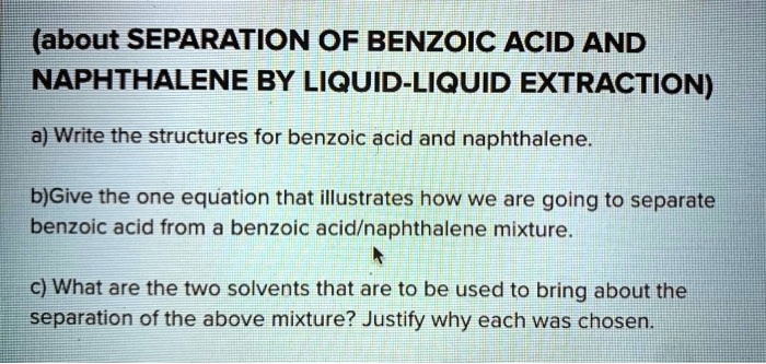(about SEPARATION OF BENZOIC ACID AND
NAPHTHALENE BY LIQUID-LIQUID EXTRACTION)
a) Write the structures for benzoic acid and naphthalene.
b)Give the one equation that illustrates how we are going to separate
benzoic acid from a benzoic acid/naphthalene mixture.
c) What are the two solvents that are to be used to bring about the
separation of the above mixture? Justify why each was chosen.