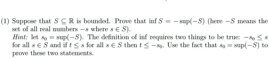 Suppose that S ? ? is bounded. Prove that inf S = -sup(-S) (here -S means the set of all real numbers -s where s ? S). Hint: let s0 = sup(-S). The definition of inf requires two things to be true: -s0 ? s for all s ? S and if t ? s for all s ? S then t ? -s0. Use the fact that s0 = sup(-S) to prove these two statements.