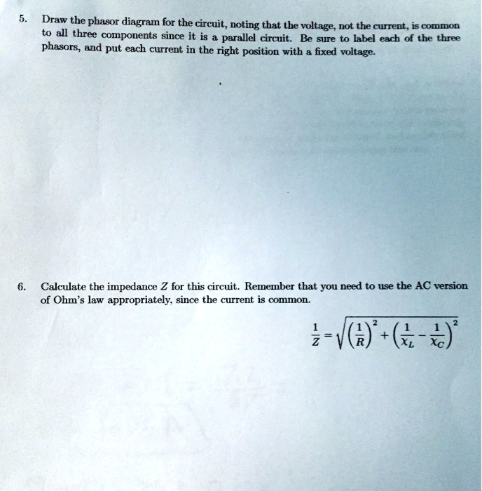 5. Draw the phasor diagram for the circuit, noting that the voltage, not the current, is common
to all three components since it is a parallel circuit. Be sure to label each of the three
phasors, and put each current in the right position with a fixed voltage.

6. Calculate the impedance Z for this circuit. Remember that you need to use the AC version
of Ohm's law appropriately, since the current is common.

frac1Z=sqrt(frac1R)^2+(frac1XL-frac1XC)^2