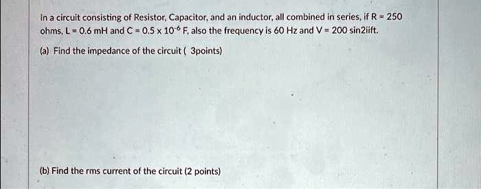 In a circuit consisting of Resistor, Capacitor, and an inductor, all combined in series, if R = 250 ohms, L = 0.6 mH and C = 0.5 x 10? F, also the frequency is 60 Hz and V = 200 sin2???ft.
(a) Find the impedance of the circuit ( 3points)
(b) Find the rms current of the circuit (2 points)