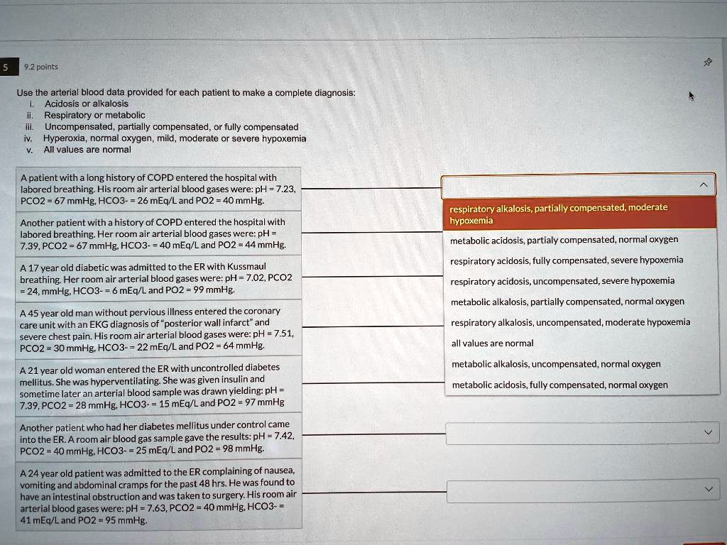 Use the arterial blood data provided for each patient to make a complete diagnosis:
i. Acidosis or alkalosis
ii. Respiratory or metabolic
iii. Uncompensated, partially compensated, or fully compensated
iv. Hyperoxia, normal oxygen, mild, moderate or severe hypoxemia
v. All values are normal

A patient with a long history of COPD entered the hospital with labored breathing. His room air arterial blood gases were: pH = 7.23, PCO2 = 67 mmHg, HCO3- = 26 mEq/L and PO2 = 40 mmHg.

Another patient with a history of COPD entered the hospital with labored breathing. Her room air arterial blood gases were: pH = 7.39, PCO2 = 67 mmHg, HCO3- = 40 mEq/L and PO2 = 44 mmHg.

A 17 year old diabetic was admitted to the ER with Kussmaul breathing. Her room air arterial blood gases were: pH = 7.02, PCO2 = 24, mmHg, HCO3- = 6 mEq/L and PO2 = 99 mmHg.

A 45 year old man without previous illness entered the coronary care unit with an EKG diagnosis of "posterior wall infarct" and severe chest pain. His room air arterial blood gases were: pH = 7.51, PCO2 = 30 mmHg, HCO3- = 22 mEq/L and PO2 = 64 mmHg.

A 21 year old woman entered the ER with uncontrolled diabetes mellitus. She was hyperventilating. She was given insulin and sometime later an arterial blood sample was drawn yielding: pH = 7.39, PCO2 = 28 mmHg, HCO3- = 15 mEq/L and PO2 = 97 mmHg.

Another patient who had her diabetes mellitus under control came into the ER. A room air blood gas sample gave the results: pH = 7.42, PCO2 = 40 mmHg, HCO3- = 25 mEq/L and PO2 = 98 mmHg.

A 24 year old patient was admitted to the ER complaining of nausea, vomiting and abdominal cramps for the past 48 hrs. He was found to have an intestinal obstruction and was taken to surgery. His room air arterial blood gases were: pH = 7.63, PCO2 = 40 mmHg, HCO3- = 41 mEq/L and PO2 = 95 mmHg.

respiratory alkalosis, partially compensated, moderate hypoxemia
metabolic acidosis, partialy compensated, normal oxygen
respiratory acidosis, fully compensated, severe hypoxemia
respiratory acidosis, uncompensated, severe hypoxemia
metabolic alkalosis, partially compensated, normal oxygen
respiratory alkalosis, uncompensated, moderate hypoxemia
all values are normal
metabolic alkalosis, uncompensated, normal oxygen
metabolic acidosis, fully compensated, normal oxygen