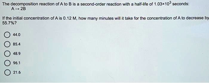 The decomposition reaction of A to B is a second-order reaction with a half-life of 1.03×10³ seconds:
A ? 2B
If the initial concentration of A is 0.12 M, how many minutes will it take for the concentration of A to decrease by 55.7%?
44.0
85.4
48.9
96.1
21.6