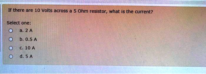 If there are 10 Volts across a 5 Ohm resistor, what is the current?
Select one:
a. 2 A
b. 0.5 A
c. 10 A
d. 5 A