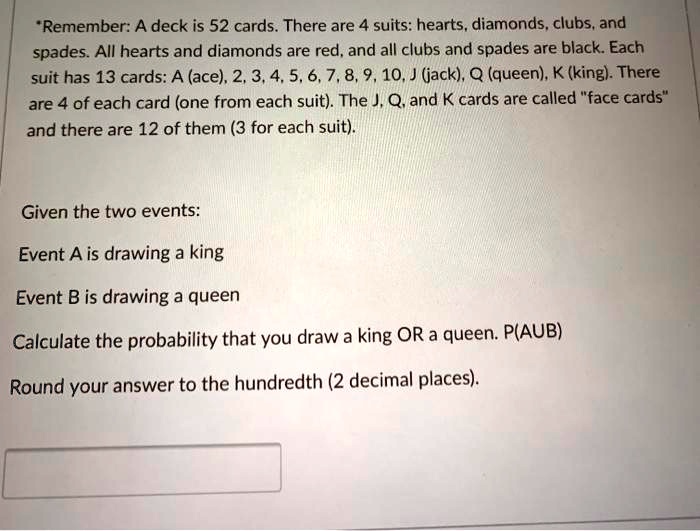*Remember: A deck is 52 cards. There are 4 suits: hearts, diamonds, clubs, and spades. All hearts and diamonds are red, and all clubs and spades are black. Each suit has 13 cards: A (ace), 2, 3, 4, 5, 6, 7, 8, 9, 10, J (jack), Q (queen), K (king). There are 4 of each card (one from each suit). The J, Q, and K cards are called "face cards" and there are 12 of them (3 for each suit).

Given the two events:

Event A is drawing a king

Event B is drawing a queen

Calculate the probability that you draw a king OR a queen. P(AUB)

Round your answer to the hundredth (2 decimal places).