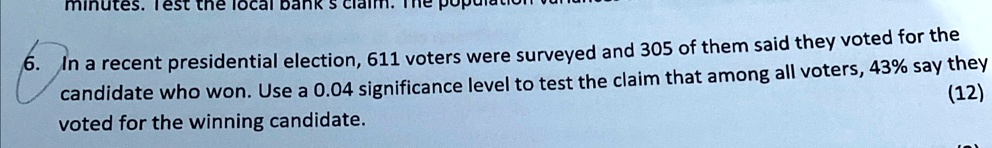 6. In a recent presidential election, 611 voters were surveyed and 305 of them said they voted for the candidate who won. Use a 0.04 significance level to test the claim that among all voters, 43% say they voted for the winning candidate.