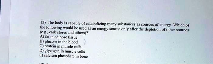 12) The body is capable of catabolizing many substances as sources of energy. Which of the following would be used as an energy source only after the depletion of other sources (e.g., carb stores and others)?
A) fat in adipose tissue
B) glucose in the blood
C) protein in muscle cells
D) glycogen in muscle cells
E) calcium phosphate in bone