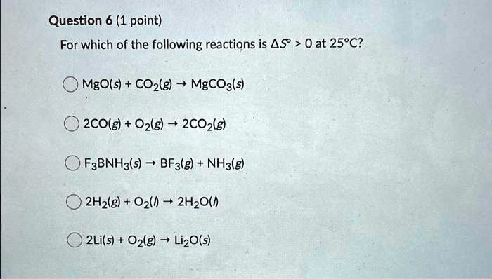 Question 6 (1 point)
For which of the following reactions is ?S° > 0 at 25°C?
MgO(s) + CO2(g) ? MgCO3(s)
2CO(g) + O2(g) ? 2CO2(g)
F3BNH3(s) ? BF3(g) + NH3(g)
2H2(g) + O2(l) ? 2H2O(l)
2Li(s) + O2(g) ? Li2O(s)